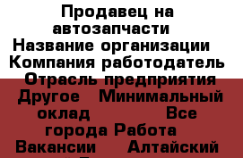 Продавец на автозапчасти › Название организации ­ Компания-работодатель › Отрасль предприятия ­ Другое › Минимальный оклад ­ 30 000 - Все города Работа » Вакансии   . Алтайский край,Белокуриха г.